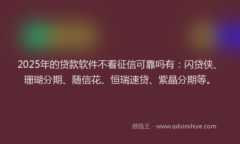2025年的贷款软件不看征信可靠吗有：闪贷侠、珊瑚分期、随信花、恒瑞速贷、紫晶分期等。