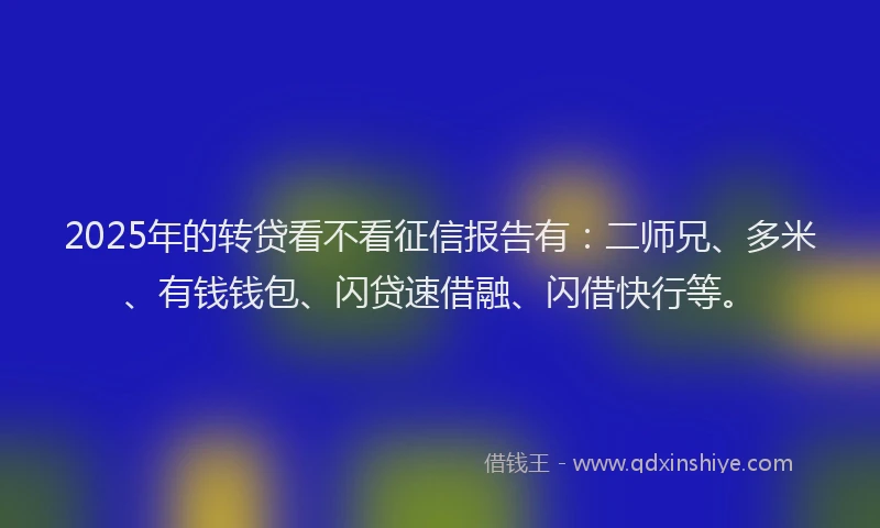 2025年的转贷看不看征信报告有：二师兄、多米、有钱钱包、闪贷速借融、闪借快行等。