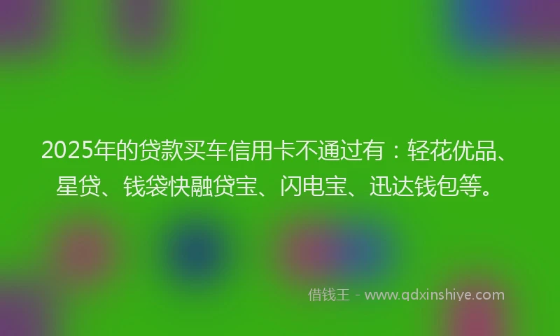 2025年的贷款买车信用卡不通过有：轻花优品、星贷、钱袋快融贷宝、闪电宝、迅达钱包等。