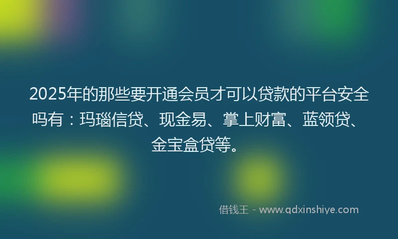 2025年的那些要开通会员才可以贷款的平台安全吗有：玛瑙信贷、现金易、掌上财富、蓝领贷、金宝盒贷等。