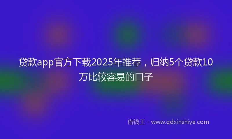 贷款app官方下载2025年推荐，归纳5个贷款10万比较容易的口子