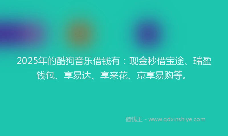 2025年的酷狗音乐借钱有：现金秒借宝途、瑞盈钱包、享易达、享来花、京享易购等。