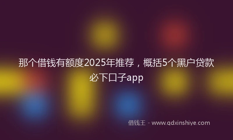 那个借钱有额度2025年推荐，概括5个黑户贷款必下口子app