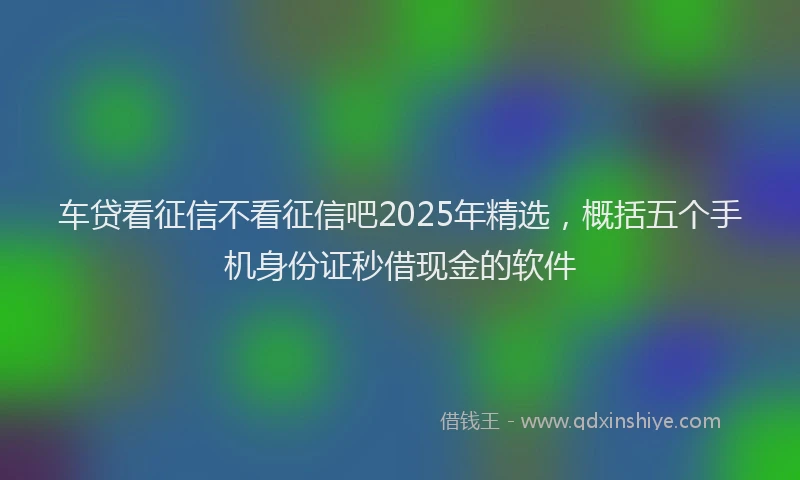 车贷看征信不看征信吧2025年精选，概括五个手机身份证秒借现金的软件
