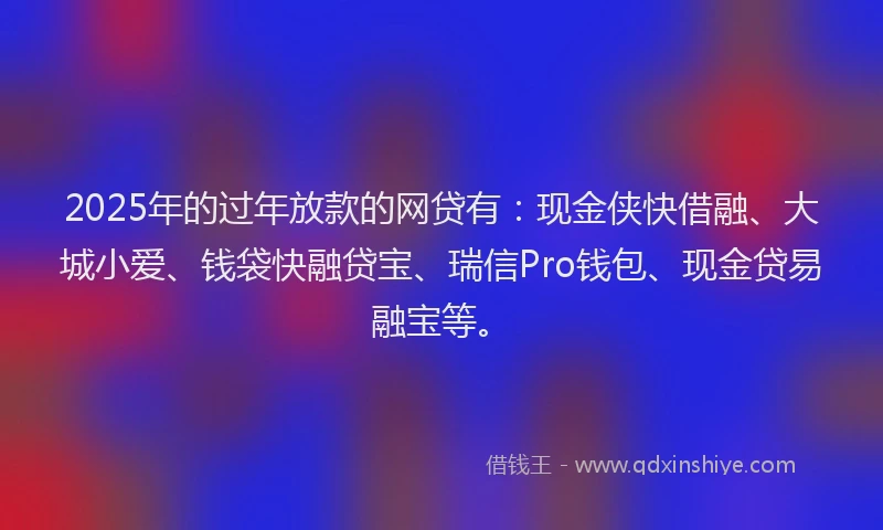 2025年的过年放款的网贷有：现金侠快借融、大城小爱、钱袋快融贷宝、瑞信Pro钱包、现金贷易融宝等。