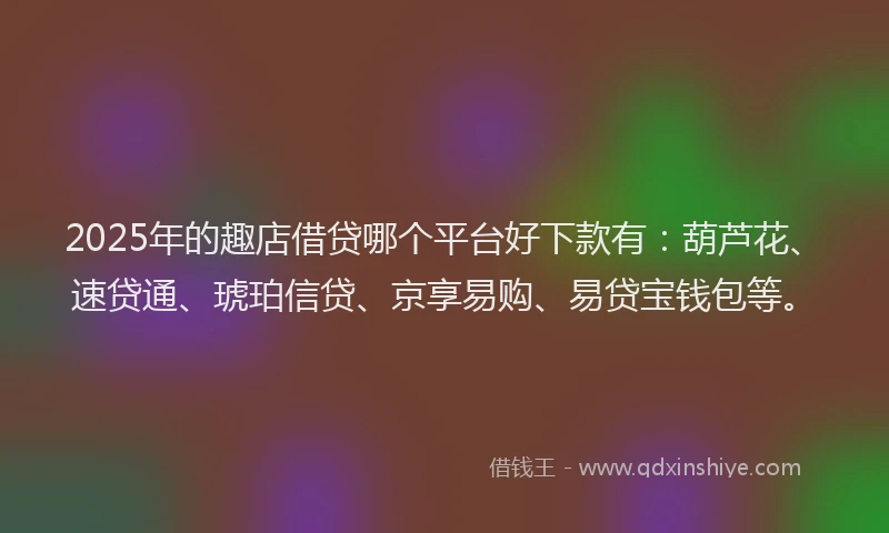 2025年的趣店借贷哪个平台好下款有：葫芦花、速贷通、琥珀信贷、京享易购、易贷宝钱包等。
