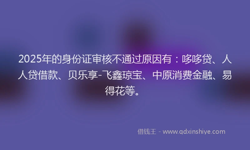 2025年的身份证审核不通过原因有：哆哆贷、人人贷借款、贝乐享-飞鑫琼宝、中原消费金融、易得花等。