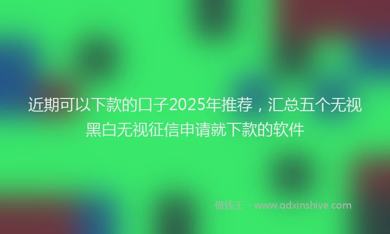 近期可以下款的口子2025年推荐，汇总五个无视黑白无视征信申请就下款的软件