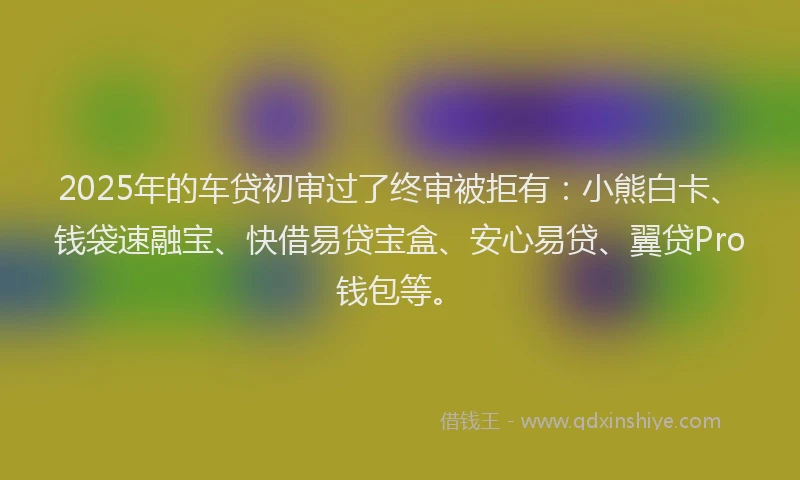 2025年的车贷初审过了终审被拒有：小熊白卡、钱袋速融宝、快借易贷宝盒、安心易贷、翼贷Pro钱包等。