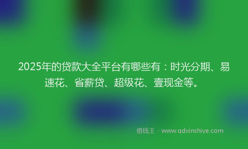 2025年的贷款大全平台有哪些有：时光分期、易速花、省薪贷、超级花、壹现金等。