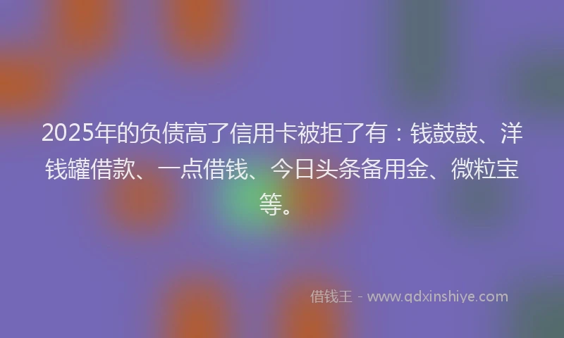 2025年的负债高了信用卡被拒了有：钱鼓鼓、洋钱罐借款、一点借钱、今日头条备用金、微粒宝等。