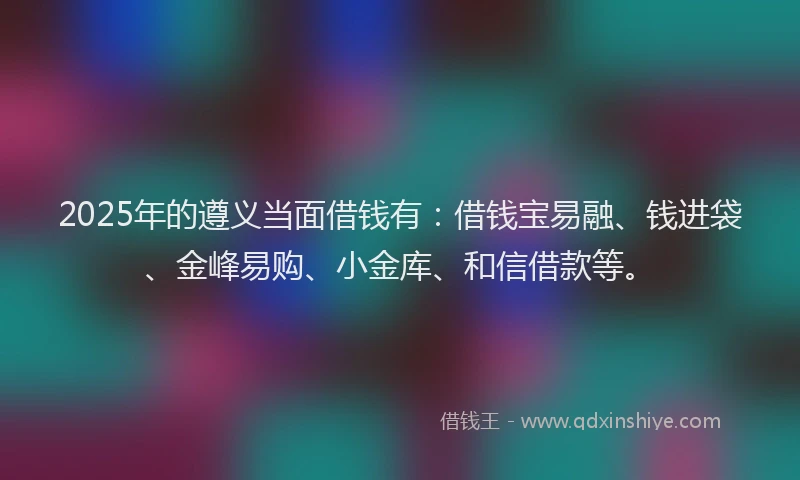 2025年的遵义当面借钱有：借钱宝易融、钱进袋、金峰易购、小金库、和信借款等。