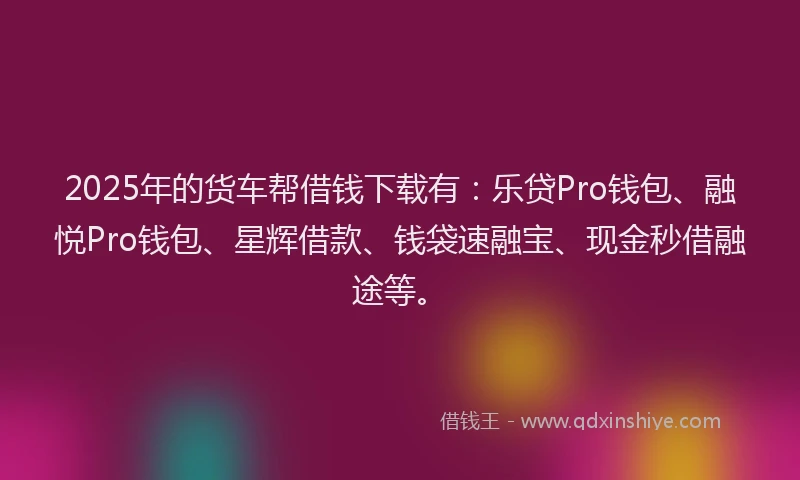 2025年的货车帮借钱下载有：乐贷Pro钱包、融悦Pro钱包、星辉借款、钱袋速融宝、现金秒借融途等。