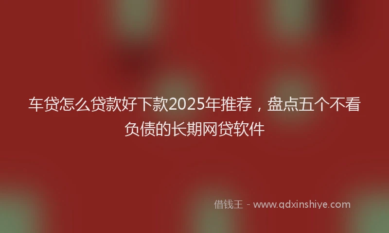 车贷怎么贷款好下款2025年推荐，盘点五个不看负债的长期网贷软件