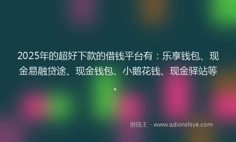 2025年的超好下款的借钱平台有：乐享钱包、现金易融贷途、现金钱包、小鹅花钱、现金驿站等。