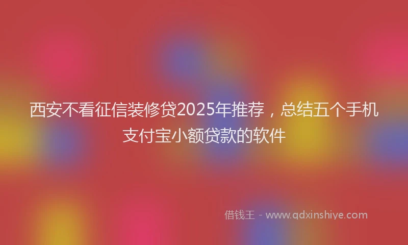 西安不看征信装修贷2025年推荐，总结五个手机支付宝小额贷款的软件