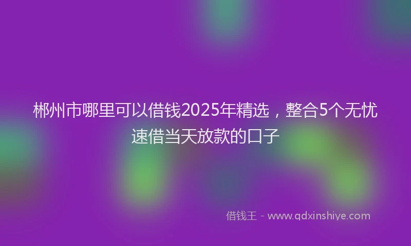 郴州市哪里可以借钱2025年精选，整合5个无忧速借当天放款的口子