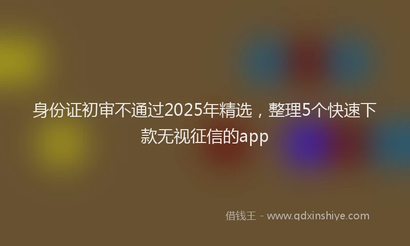 身份证初审不通过2025年精选，整理5个快速下款无视征信的app