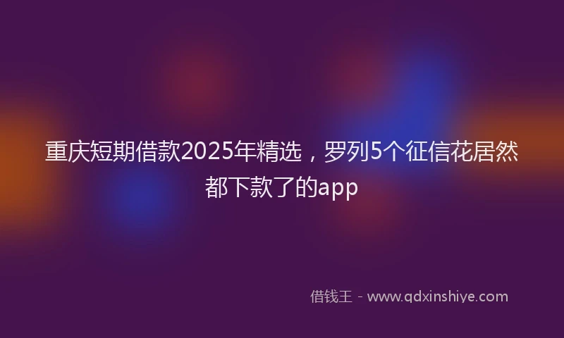 重庆短期借款2025年精选，罗列5个征信花居然都下款了的app