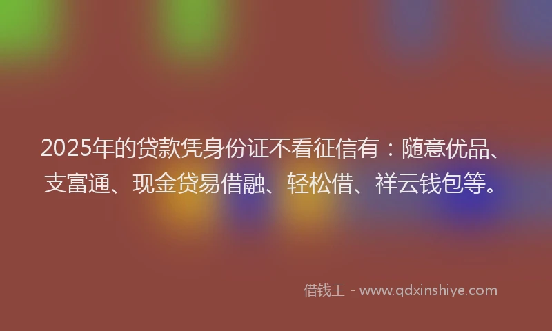 2025年的贷款凭身份证不看征信有：随意优品、支富通、现金贷易借融、轻松借、祥云钱包等。