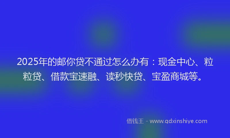2025年的邮你贷不通过怎么办有：现金中心、粒粒贷、借款宝速融、读秒快贷、宝盈商城等。