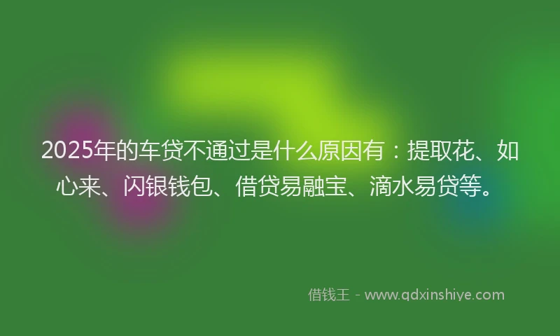2025年的车贷不通过是什么原因有：提取花、如心来、闪银钱包、借贷易融宝、滴水易贷等。