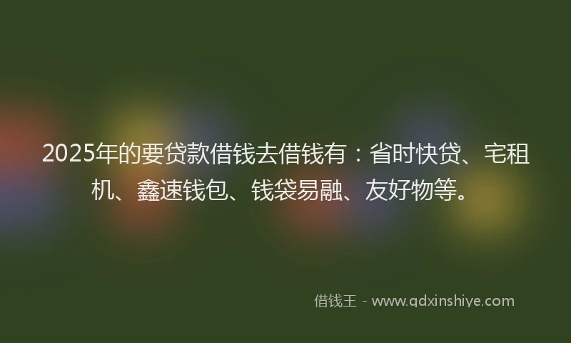2025年的要贷款借钱去借钱有：省时快贷、宅租机、鑫速钱包、钱袋易融、友好物等。