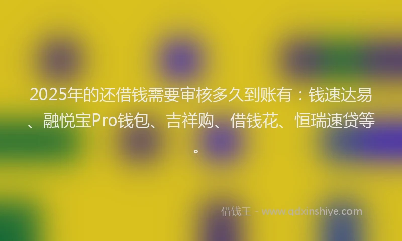 2025年的还借钱需要审核多久到账有：钱速达易、融悦宝Pro钱包、吉祥购、借钱花、恒瑞速贷等。