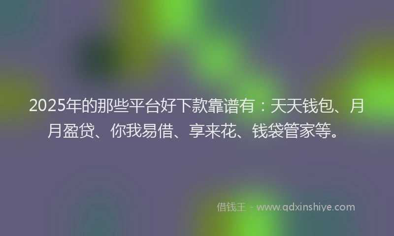 2025年的那些平台好下款靠谱有：天天钱包、月月盈贷、你我易借、享来花、钱袋管家等。