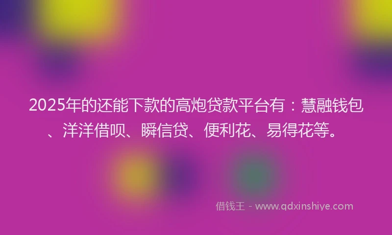 2025年的还能下款的高炮贷款平台有：慧融钱包、洋洋借呗、瞬信贷、便利花、易得花等。
