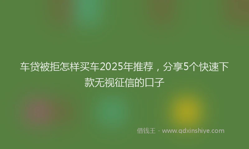 车贷被拒怎样买车2025年推荐，分享5个快速下款无视征信的口子