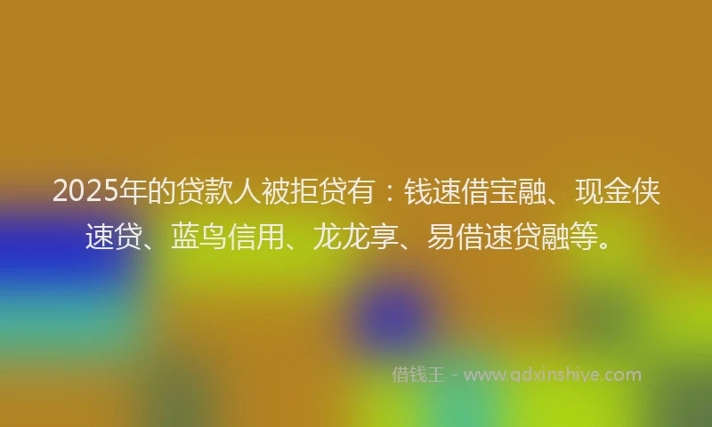 2025年的贷款人被拒贷有：钱速借宝融、现金侠速贷、蓝鸟信用、龙龙享、易借速贷融等。