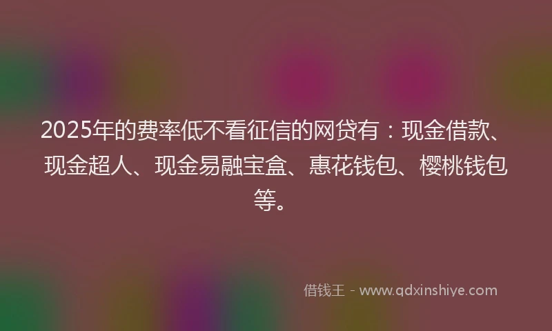 2025年的费率低不看征信的网贷有：现金借款、现金超人、现金易融宝盒、惠花钱包、樱桃钱包等。