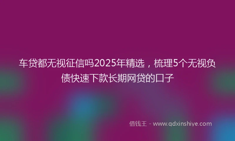 车贷都无视征信吗2025年精选，梳理5个无视负债快速下款长期网贷的口子