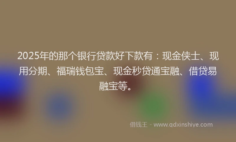 2025年的那个银行贷款好下款有：现金侠士、现用分期、福瑞钱包宝、现金秒贷通宝融、借贷易融宝等。