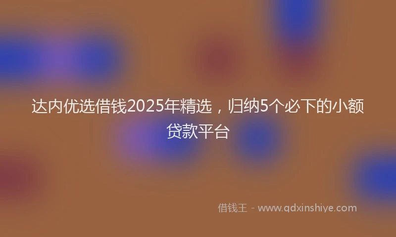 达内优选借钱2025年精选，归纳5个必下的小额贷款平台