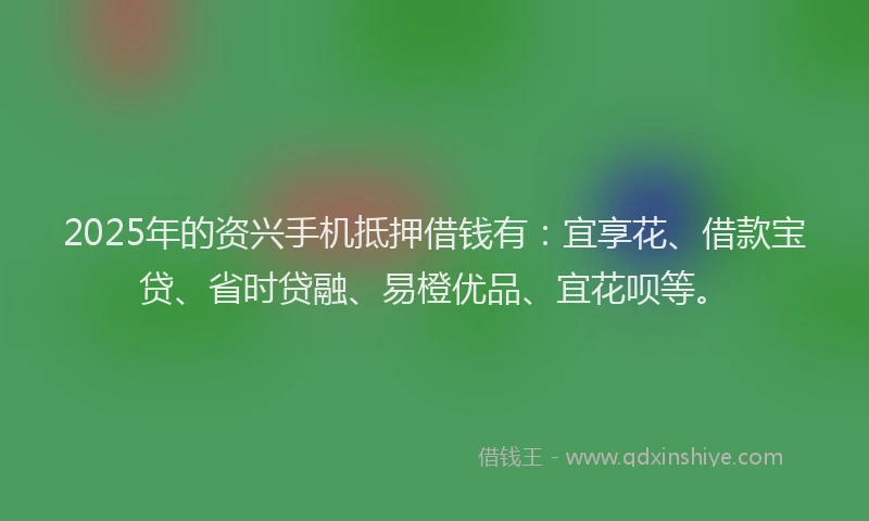 2025年的资兴手机抵押借钱有：宜享花、借款宝贷、省时贷融、易橙优品、宜花呗等。