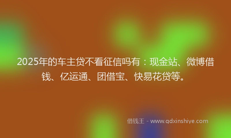 2025年的车主贷不看征信吗有：现金站、微博借钱、亿运通、团借宝、快易花贷等。