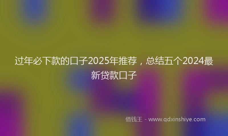 过年必下款的口子2025年推荐，总结五个2024最新贷款口子