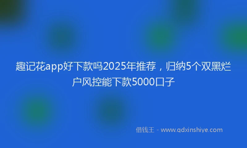 趣记花app好下款吗2025年推荐，归纳5个双黑烂户风控能下款5000口子