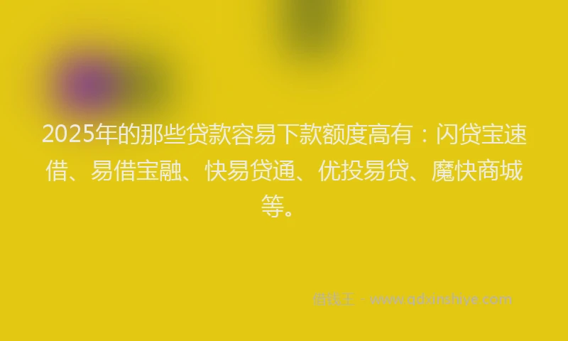 2025年的那些贷款容易下款额度高有：闪贷宝速借、易借宝融、快易贷通、优投易贷、魔快商城等。