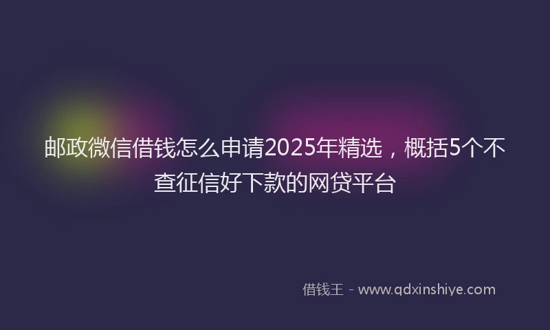 邮政微信借钱怎么申请2025年精选，概括5个不查征信好下款的网贷平台