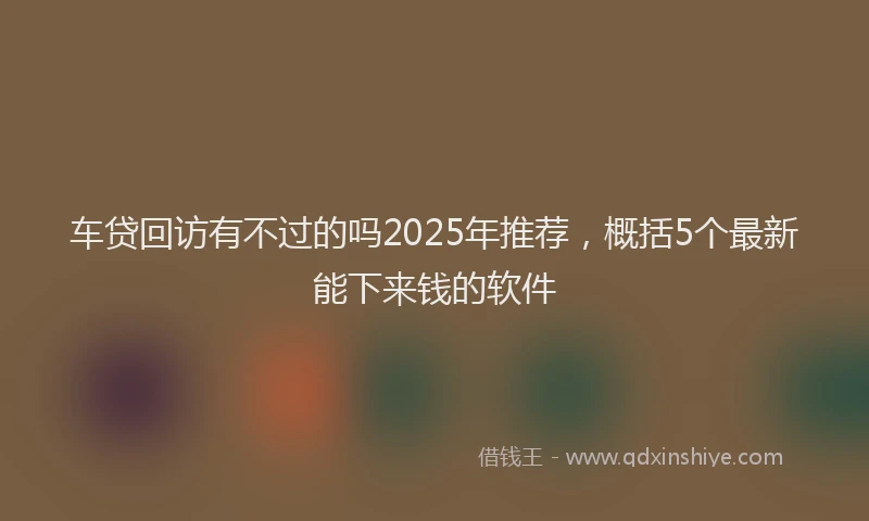 车贷回访有不过的吗2025年推荐，概括5个最新能下来钱的软件
