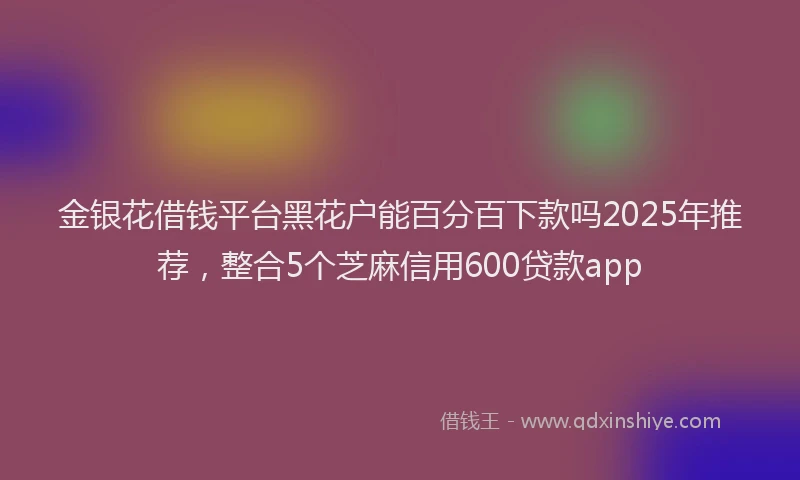 金银花借钱平台黑花户能百分百下款吗2025年推荐，整合5个芝麻信用600贷款app