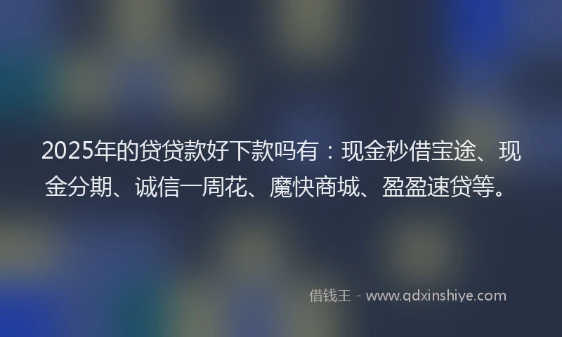 2025年的贷贷款好下款吗有：现金秒借宝途、现金分期、诚信一周花、魔快商城、盈盈速贷等。