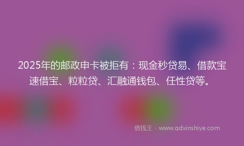 2025年的邮政申卡被拒有：现金秒贷易、借款宝速借宝、粒粒贷、汇融通钱包、任性贷等。