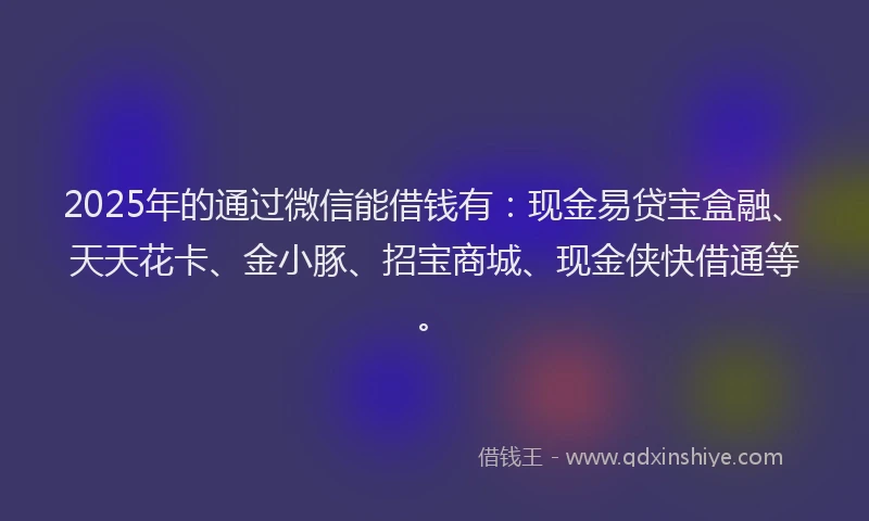 2025年的通过微信能借钱有：现金易贷宝盒融、天天花卡、金小豚、招宝商城、现金侠快借通等。