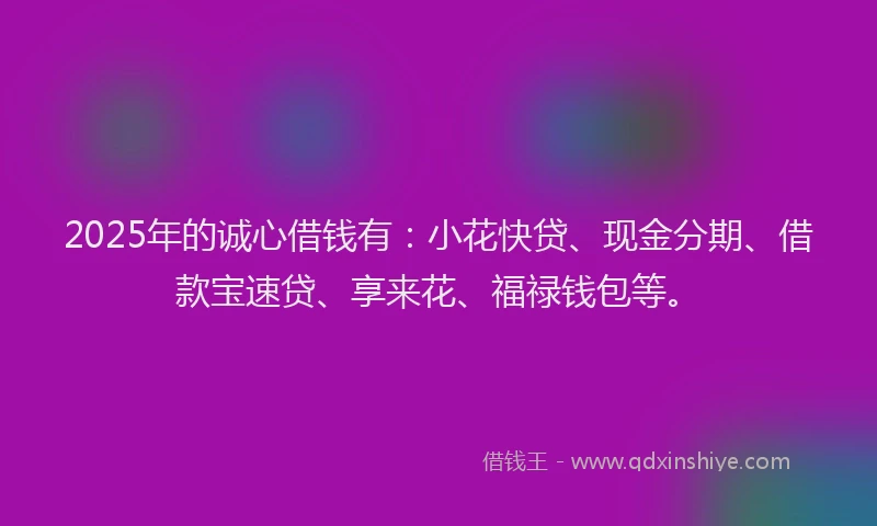 2025年的诚心借钱有：小花快贷、现金分期、借款宝速贷、享来花、福禄钱包等。