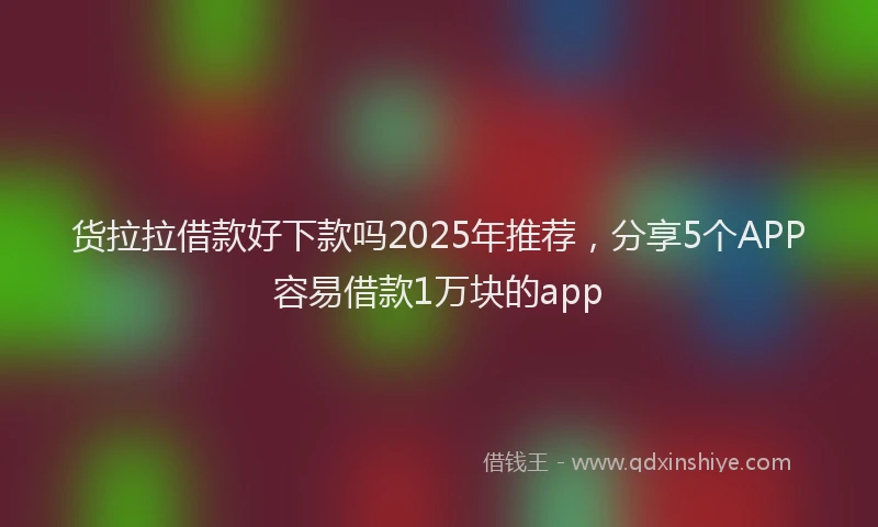 货拉拉借款好下款吗2025年推荐，分享5个APP容易借款1万块的app