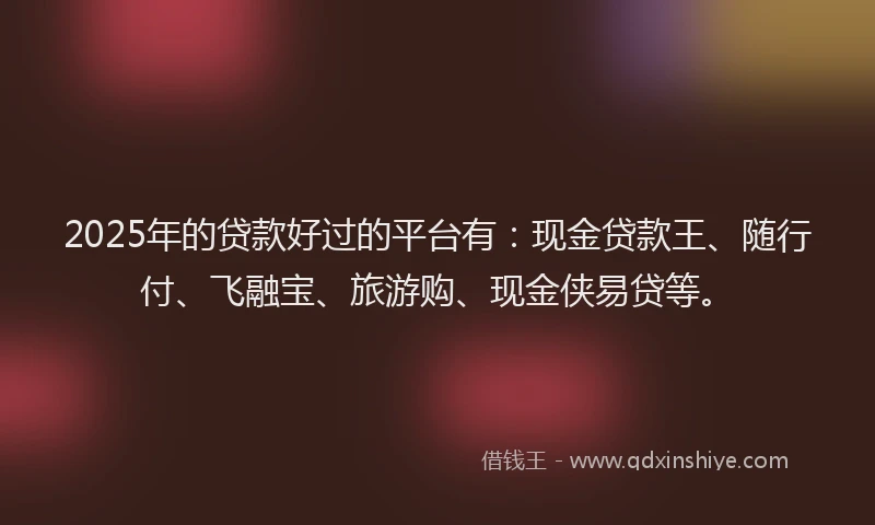 2025年的贷款好过的平台有：现金贷款王、随行付、飞融宝、旅游购、现金侠易贷等。